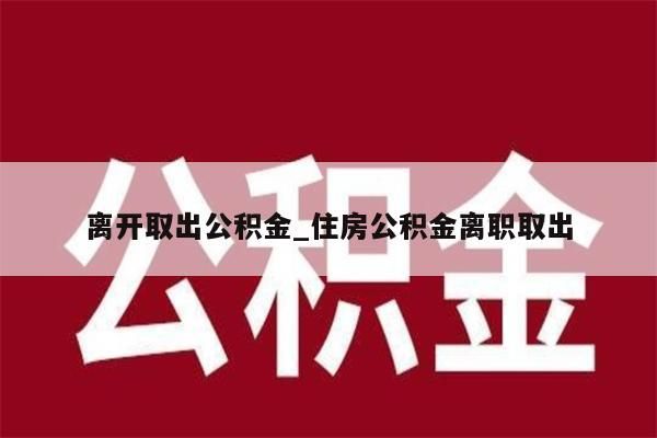 离开取出公积金_住房公积金离职取出